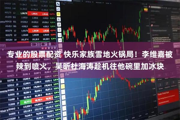 专业的股票配资 快乐家族雪地火锅局！李维嘉被辣到喷火，吴昕杜海涛趁机往他碗里加冰块