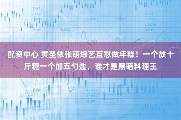 配资中心 黄圣依张萌综艺互怼做年糕！一个放十斤糖一个加五勺盐，谁才是黑暗料理王