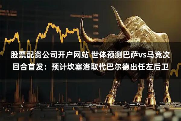 股票配资公司开户网站 世体预测巴萨vs马竞次回合首发：预计坎塞洛取代巴尔德出任左后卫