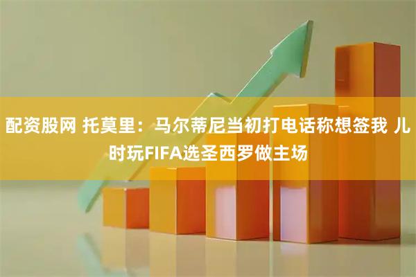 配资股网 托莫里：马尔蒂尼当初打电话称想签我 儿时玩FIFA选圣西罗做主场