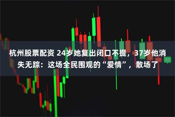 杭州股票配资 24岁她复出闭口不提，37岁他消失无踪：这场全民围观的“爱情”，散场了
