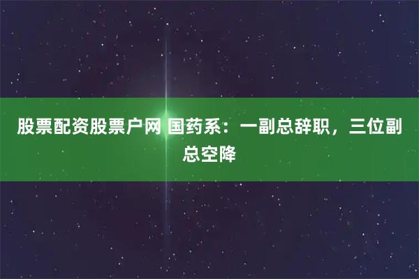 股票配资股票户网 国药系：一副总辞职，三位副总空降