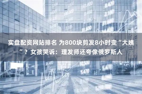 实盘配资网站排名 为800块剪发8小时变“大姨”?女孩哭诉:理发师还夸像俄罗斯人