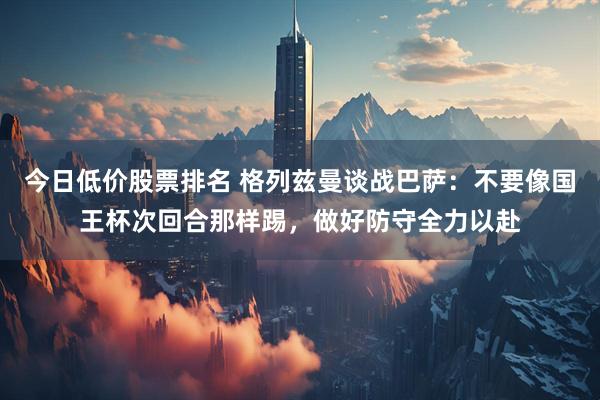 今日低价股票排名 格列兹曼谈战巴萨：不要像国王杯次回合那样踢，做好防守全力以赴