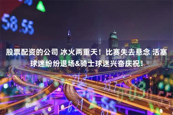 股票配资的公司 冰火两重天！比赛失去悬念 活塞球迷纷纷退场&骑士球迷兴奋庆祝！