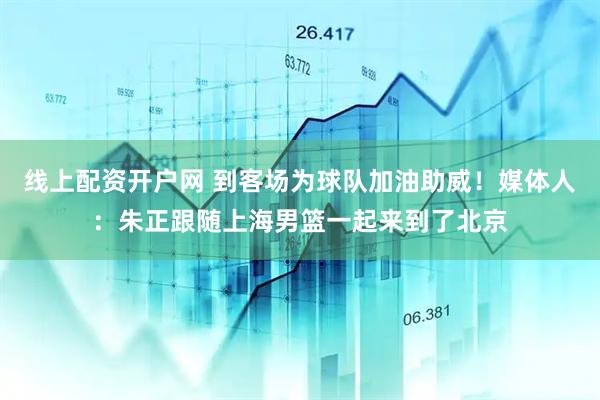 线上配资开户网 到客场为球队加油助威！媒体人：朱正跟随上海男篮一起来到了北京