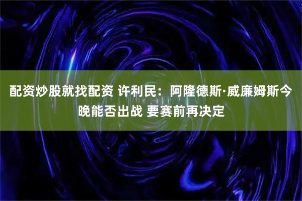 配资炒股就找配资 许利民：阿隆德斯·威廉姆斯今晚能否出战 要赛前再决定