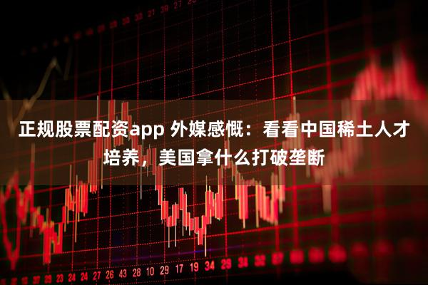 正规股票配资app 外媒感慨：看看中国稀土人才培养，美国拿什么打破垄断