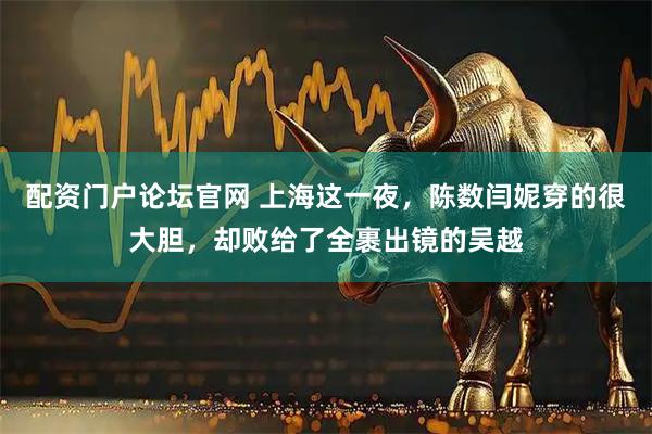 配资门户论坛官网 上海这一夜，陈数闫妮穿的很大胆，却败给了全裹出镜的吴越