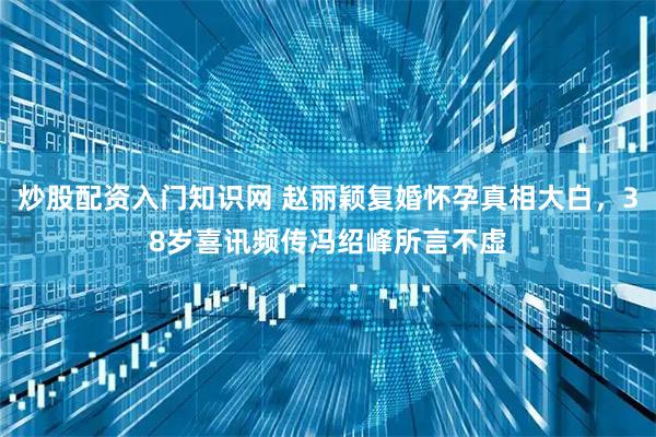 炒股配资入门知识网 赵丽颖复婚怀孕真相大白,38岁喜讯频传冯绍峰所言不虚