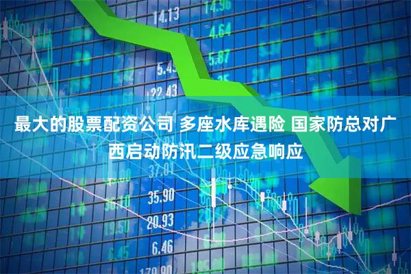 最大的股票配资公司 多座水库遇险 国家防总对广西启动防汛二级应急响应