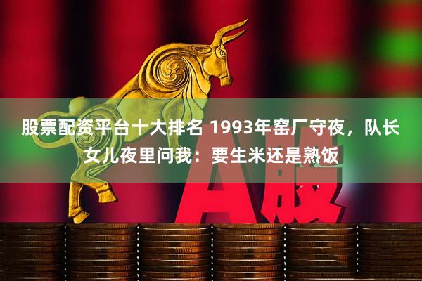 股票配资平台十大排名 1993年窑厂守夜，队长女儿夜里问我：要生米还是熟饭