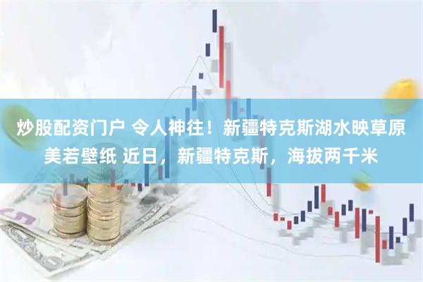炒股配资门户 令人神往！新疆特克斯湖水映草原美若壁纸 近日，新疆特克斯，海拔两千米